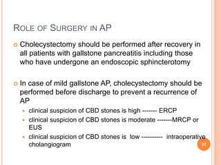 ROLE OF SURGERY IN AP
 Cholecystectomy should be performed after recovery in
all patients with gallstone pancreatitis including those
who have undergone an endoscopic sphincterotomy
 In case of mild gallstone AP, cholecystectomy should be
performed before discharge to prevent a recurrence of
AP
 clinical suspicion of CBD stones is high ------- ERCP
 clinical suspicion of CBD stones is moderate -------MRCP or
EUS
 clinical suspicion of CBD stones is low ---------- intraoperative
cholangiogram 31
 