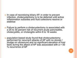  In case of necrotizing biliary AP, in order to prevent
infection, cholecystectomy is to be deferred until active
inflammation subsides and fluid collections resolve or
stabilize
 Failure to perform a cholecystectomy is associated with
a 25 to 30 percent risk of recurrent acute pancreatitis,
cholecystitis, or cholangitis within 6 to 18 weeks
 population-based study found that cholecystectomy
performed for recurrent attacks of AP with no stones /
sludge on ultrasound and no significant elevation of liver
tests during the attack of AP was associated with a > 50
% recurrence of AP
32
 