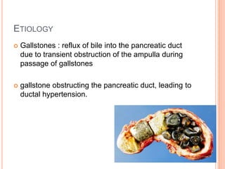 ETIOLOGY
 Gallstones : reflux of bile into the pancreatic duct
due to transient obstruction of the ampulla during
passage of gallstones
 gallstone obstructing the pancreatic duct, leading to
ductal hypertension.
4
 