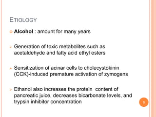  Alcohol : amount for many years
 Generation of toxic metabolites such as
acetaldehyde and fatty acid ethyl esters
 Sensitization of acinar cells to cholecystokinin
(CCK)-induced premature activation of zymogens
 Ethanol also increases the protein content of
pancreatic juice, decreases bicarbonate levels, and
trypsin inhibitor concentration
ETIOLOGY
5
 