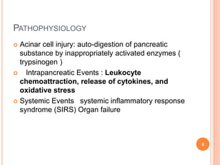 PATHOPHYSIOLOGY
 Acinar cell injury: auto-digestion of pancreatic
substance by inappropriately activated enzymes (
trypsinogen )
 Intrapancreatic Events : Leukocyte
chemoattraction, release of cytokines, and
oxidative stress
 Systemic Events systemic inflammatory response
syndrome (SIRS) Organ failure
8
 