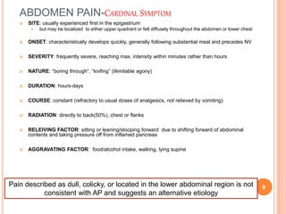ABDOMEN PAIN-CARDINAL SYMPTOM
 SITE: usually experienced first in the epigastrium
 but may be localized to either upper quadrant or felt diffusely throughout the abdomen or lower chest
 ONSET: characteristically develops quickly, generally following substantial meal and precedes NV
 SEVERITY: frequently severe, reaching max. intensity within minutes rather than hours
 NATURE: “boring through”, “knifing” (illimitable agony)
 DURATION: hours-days
 COURSE: constant (refractory to usual doses of analgesics, not relieved by vomiting)
 RADIATION: directly to back(50%), chest or flanks
 RELEIVING FACTOR: sitting or leaning/stooping forward due to shifting forward of abdominal
contents and taking pressure off from inflamed pancreas
 AGGRAVATING FACTOR: food/alcohol intake, walking, lying supine
Pain described as dull, colicky, or located in the lower abdominal region is not
consistent with AP and suggests an alternative etiology
9
 