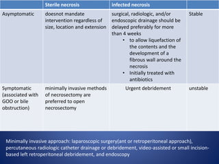 Sterile necrosis infected necrosis
Asymptomatic doesnot mandate
intervention regardless of
size, location and extension
surgical, radiologic, and/or
endoscopic drainage should be
delayed preferably for more
than 4 weeks
• to allow liquefaction of
the contents and the
development of a
fibrous wall around the
necrosis
• Initially treated with
antibiotics
Stable
Symptomatic
(associated with
GOO or bile
obstruction)
minimally invasive methods
of necrosectomy are
preferred to open
necrosectomy
Urgent debridement unstable
Minimally invasive approach: laparoscopic surgery(ant or retroperitoneal approach),
percutaneous radiologic catheter drainage or debridement, video-assisted or small incision-
based left retroperitoneal debridement, and endoscopy
 