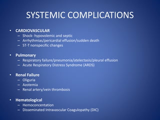 SYSTEMIC COMPLICATIONS
• CARDIOVASCULAR
– Shock- hypovolemic and septic
– Arrhythmias/pericardial effusion/sudden death
– ST-T nonspecific changes
• Pulmonary
– Respiratory failure/pneumonia/atelectasis/pleural effusion
– Acute Respiratory Distress Syndrome (ARDS)
• Renal Failure
– Oliguria
– Azotemia
– Renal artery/vein thrombosis
• Hematological
– Hemoconcentation
– Disseminated Intravascular Coagulopathy (DIC)
 