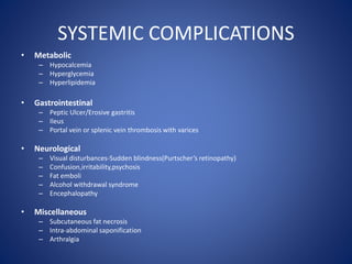 SYSTEMIC COMPLICATIONS
• Metabolic
– Hypocalcemia
– Hyperglycemia
– Hyperlipidemia
• Gastrointestinal
– Peptic Ulcer/Erosive gastritis
– Ileus
– Portal vein or splenic vein thrombosis with varices
• Neurological
– Visual disturbances-Sudden blindness(Purtscher’s retinopathy)
– Confusion,irritability,psychosis
– Fat emboli
– Alcohol withdrawal syndrome
– Encephalopathy
• Miscellaneous
– Subcutaneous fat necrosis
– Intra-abdominal saponification
– Arthralgia
 