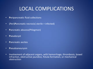 LOCAL COMPLICATIONS
• Peripancreatic fluid collections
• (Peri)Pancreatic necrosis( sterile + infected)
• Pancreatic abscess(Phlegmon)
• Pseudocyst
• Pancreatic ascites
• Pseudoaneurysm
• Involvement of adjacent organs, with hemorrhage, thrombosis, bowel
infraction, obstructive jaundice, fistula formation, or mechanical
obstruction
 