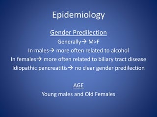 Epidemiology
Gender Predilection
Generally M>F
In males more often related to alcohol
In females more often related to biliary tract disease
Idiopathic pancreatitis no clear gender predilection
AGE
Young males and Old Females
 