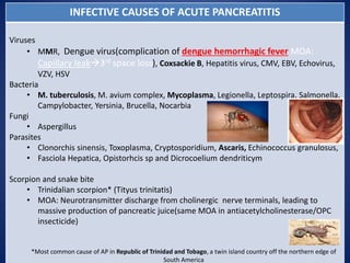 INFECTIVE CAUSES OF ACUTE PANCREATITIS
Viruses
• MMR, Dengue virus(complication of dengue hemorrhagic fever MOA:
Capillary leak3rd space loss), Coxsackie B, Hepatitis virus, CMV, EBV, Echovirus,
VZV, HSV
Bacteria
• M. tuberculosis, M. avium complex, Mycoplasma, Legionella, Leptospira, Salmonella,
Campylobacter, Yersinia, Brucella, Nocarbia
Fungi
• Aspergillus
Parasites
• Clonorchis sinensis, Toxoplasma, Cryptosporidium, Ascaris, Echinococcus granulosus,
• Fasciola Hepatica, Opistorhcis sp and Dicrocoelium dendriticym
Scorpion and snake bite
• Trinidalian scorpion* (Tityus trinitatis)
• MOA: Neurotransmitter discharge from cholinergic nerve terminals, leading to
massive production of pancreatic juice(same MOA in antiacetylcholinesterase/OPC
insecticide)
*Most common cause of AP in Republic of Trinidad and Tobago, a twin island country off the northern edge of
South America
 