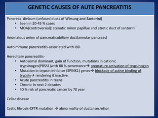 GENETIC CAUSES OF AUTE PANCREATITIS
Pancreas divisum (unfused ducts of Wirsung and Santorini)
• Seen in 20-45 % cases
• MOA(controversial): stenotic minor papillae and atretic duct of santorini
Anomalous union of pancreaticobiliary duct(annular pancreas)
Autoimmune pancreatitis-associated with IBD
Hereditary pancreatitis-
• Autosomal dominant, gain of function, mutations in cationic
trypsinogen(PRSS1)with 80 % penetrance premature activation of trypsinogen
• Mutation in trypsin inhibitor (SPINK1) genes blockade of active binding of
trypsin rendering it inactive
• Acute pancreatitis in teens
• Chronic in next 2 decades
• 40 % risk of pancreatic cancer by 70 year
Celiac disease
Cystic fibrosis-CFTR mutation  abnormality of ductal secretion
 