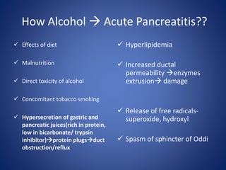 How Alcohol  Acute Pancreatitis??
 Effects of diet
 Malnutrition
 Direct toxicity of alcohol
 Concomitant tobacco smoking
 Hypersecretion of gastric and
pancreatic juices(rich in protein,
low in bicarbonate/ trypsin
inhibitor)protein plugsduct
obstruction/reflux
 Hyperlipidemia
 Increased ductal
permeability enzymes
extrusion damage
 Release of free radicals-
superoxide, hydroxyl
 Spasm of sphincter of Oddi
 