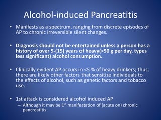 Alcohol-induced Pancreatitis
• Manifests as a spectrum, ranging from discrete episodes of
AP to chronic irreversible silent changes.
• Diagnosis should not be entertained unless a person has a
history of over 5-(15) years of heavy(>50 g per day, types
less significant) alcohol consumption.
• Clinically evident AP occurs in <5 % of heavy drinkers; thus,
there are likely other factors that sensitize individuals to
the effects of alcohol, such as genetic factors and tobacco
use.
• 1st attack is considered alcohol induced AP
– Although it may be 1st manifestation of (acute on) chronic
pancreatitis
 