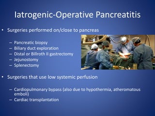 Iatrogenic-Operative Pancreatitis
• Surgeries performed on/close to pancreas
– Pancreatic biopsy
– Biliary duct exploration
– Distal or Billroth II gastrectomy
– Jejunostomy
– Splenectomy
• Surgeries that use low systemic perfusion
– Cardiopulmonary bypass (also due to hypothermia, atheromatous
emboli)
– Cardiac transplantation
 