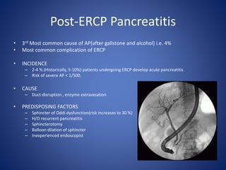 Post-ERCP Pancreatitis
• 3rd Most common cause of AP(after gallstone and alcohol) i.e. 4%
• Most common complication of ERCP
• INCIDENCE
– 2-4 % (Historically, 5-10%) patients undergoing ERCP develop acute pancreatitis
– Risk of severe AP < 1/500.
• CAUSE
– Duct disruption , enzyme extravasation
• PREDISPOSING FACTORS
– Sphincter of Oddi dysfunction(risk increases to 30 %)
– H/O recurrent pancreatitis
– Sphincterotomy
– Balloon dilation of sphincter
– Inexperienced endoscopist
 