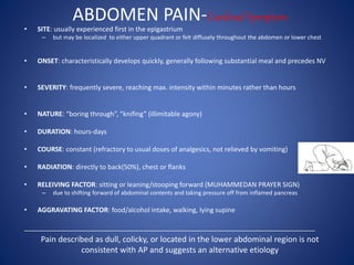 ABDOMEN PAIN-Cardinal Symptom
• SITE: usually experienced first in the epigastrium
– but may be localized to either upper quadrant or felt diffusely throughout the abdomen or lower chest
• ONSET: characteristically develops quickly, generally following substantial meal and precedes NV
• SEVERITY: frequently severe, reaching max. intensity within minutes rather than hours
• NATURE: “boring through”, “knifing” (illimitable agony)
• DURATION: hours-days
• COURSE: constant (refractory to usual doses of analgesics, not relieved by vomiting)
• RADIATION: directly to back(50%), chest or flanks
• RELEIVING FACTOR: sitting or leaning/stooping forward (MUHAMMEDAN PRAYER SIGN)
– due to shifting forward of abdominal contents and taking pressure off from inflamed pancreas
• AGGRAVATING FACTOR: food/alcohol intake, walking, lying supine
_______________________________________________________________________________
Pain described as dull, colicky, or located in the lower abdominal region is not
consistent with AP and suggests an alternative etiology
 
