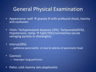 General Physical Examination
• Appearance: well  gravely ill with profound shock, toxicity
and confusion
• Vitals: Tachypnea(and dyspnea-10%), Tachycardia(65%),
Hypotension, temp  high(76%)/normal/low (acute
swinging pyrexia in cholangitis)
• Icterus(28%)
– gallstone pancreatitis or due to edema of pancreatic head
• Cyanosis
– Improper lung perfusion
• Pallor, cold clammy skin,diaphoretic
 