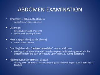 ABDOMEN EXAMINATION
• Tenderness + Rebound tenderness:
– epigastrium/upper abdomen
• Distension:
– Ileus(BS decreased or absent)
– ascites with shifting dullness
• Mass in epigastrium(usually absent)
– due to inflammation
• Guarding(also called “defense musculaire” )-upper abdomen
– tensing of the abdominal wall muscles to guard inflamed organs within the
abdomen from the pain of pressure upon them(i.e. during palpation)
• Rigidity(involuntary stiffness)-unusual
– Tensing of the abdominal wall muscles to guard inflamed organs even if patient not
touched
 