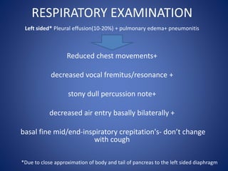 RESPIRATORY EXAMINATION
Left sided* Pleural effusion(10-20%) + pulmonary edema+ pneumonitis
Reduced chest movements+
decreased vocal fremitus/resonance +
stony dull percussion note+
decreased air entry basally bilaterally +
basal fine mid/end-inspiratory crepitation's- don’t change
with cough
*Due to close approximation of body and tail of pancreas to the left sided diaphragm
 
