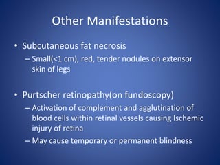 Other Manifestations
• Subcutaneous fat necrosis
– Small(<1 cm), red, tender nodules on extensor
skin of legs
• Purtscher retinopathy(on fundoscopy)
– Activation of complement and agglutination of
blood cells within retinal vessels causing Ischemic
injury of retina
– May cause temporary or permanent blindness
 