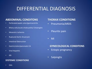 DIFFERENTIAL DIAGNOSIS
ABDOMINAL CONDITONS
• Perforated peptic ulcer/gastroentritis
• Biliary colic/acute cholecystitis/ Cholangitis
• Mesentric Ischemia
• Ruptured Aortic Anuerysm
• Intestinal Obstruction
• Gastric/colon/pancreatic CA
• Viral Hepatitis
• IBS
SYSTEMIC CONDITIONS
• DKA
THORAX CONDITIONS
• Pneumonia/ARDS
• Pleuritic pain
• MI
GYNECOLOGICAL CONDITONS
• Ectopic pregnancy
• Salpingtis
 