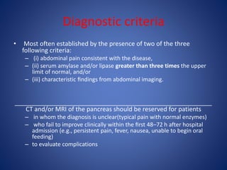 Diagnostic criteria
• Most often established by the presence of two of the three
following criteria:
– (i) abdominal pain consistent with the disease,
– (ii) serum amylase and/or lipase greater than three times the upper
limit of normal, and/or
– (iii) characteristic ﬁndings from abdominal imaging.
_________________________________________________________
CT and/or MRI of the pancreas should be reserved for patients
– in whom the diagnosis is unclear(typical pain with normal enzymes)
– who fail to improve clinically within the ﬁrst 48–72 h after hospital
admission (e.g., persistent pain, fever, nausea, unable to begin oral
feeding)
– to evaluate complications
 