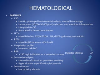 HEMATOLOGICAL
• BASELINES
– CBC:
• Low Hb: prolonged hemetemesis/melena, internal hemorrhage
• Leucocytosis (10,000-30,000/mcL)-infection, non infectious inflammation
• Low platelets-DIC
• Hct –raised in hemoconcentration
– LFT’s:
• raised bilirubin, AST/ALT/LDH, ALP, GGTP- gall stone pancreatitis
– RFT’s:
• raised BUN/cretainine- ATN ARF
– Coagulation profile:
• increased INR-DIC
– BSR:
• > 180 mg/dl-diabetes as a sequelae or cause
– Serum electrolytes:
• Low sodium/potassium: persistent vomiting
• Hypocalcemia- saponification/fat necrosis
– Serum Protein:
• low protein/ albumin
Diabetes Mellitus AP
 