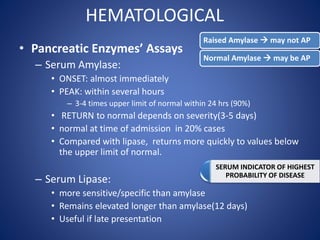 HEMATOLOGICAL
• Pancreatic Enzymes’ Assays
– Serum Amylase:
• ONSET: almost immediately
• PEAK: within several hours
– 3-4 times upper limit of normal within 24 hrs (90%)
• RETURN to normal depends on severity(3-5 days)
• normal at time of admission in 20% cases
• Compared with lipase, returns more quickly to values below
the upper limit of normal.
– Serum Lipase:
• more sensitive/specific than amylase
• Remains elevated longer than amylase(12 days)
• Useful if late presentation
Raised Amylase  may not AP
Normal Amylase  may be AP
SERUM INDICATOR OF HIGHEST
PROBABILITY OF DISEASE
 