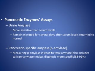 • Pancreatic Enzymes’ Assays
– Urine Amylase
• More sensitive than serum levels
• Remain elevated for several days after serum levels returned to
normal
– Pancreatic-specific amylase(p-amylase)
• Measuring p-amylase instead to total amylase(also includes
salivary amylase) makes diagnosis more specific(88-93%)
 