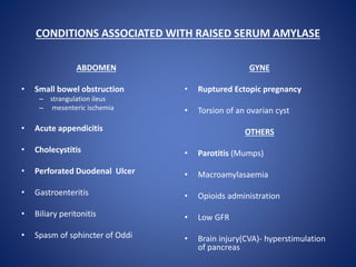 CONDITIONS ASSOCIATED WITH RAISED SERUM AMYLASE
ABDOMEN
• Small bowel obstruction
– strangulation ileus
– mesenteric ischemia
• Acute appendicitis
• Cholecystitis
• Perforated Duodenal Ulcer
• Gastroenteritis
• Biliary peritonitis
• Spasm of sphincter of Oddi
GYNE
• Ruptured Ectopic pregnancy
• Torsion of an ovarian cyst
OTHERS
• Parotitis (Mumps)
• Macroamylasaemia
• Opioids administration
• Low GFR
• Brain injury(CVA)- hyperstimulation
of pancreas
 