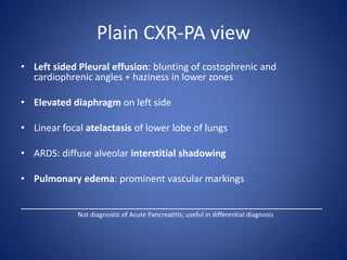 Plain CXR-PA view
• Left sided Pleural effusion: blunting of costophrenic and
cardiophrenic angles + haziness in lower zones
• Elevated diaphragm on left side
• Linear focal atelactasis of lower lobe of lungs
• ARDS: diffuse alveolar interstitial shadowing
• Pulmonary edema: prominent vascular markings
_________________________________________________________
Not diagnostic of Acute Pancreatitis; useful in differential diagnosis
 