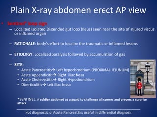 Plain X-ray abdomen erect AP view
• Sentinel* loop sign
– Localized isolated Distended gut loop (Ileus) seen near the site of injured viscus
or inflamed organ
– RATIONALE: body's effort to localize the traumatic or inflamed lesions
– ETIOLOGY: Localized paralysis followed by accumulation of gas
– SITE:
• Acute Pancreatitis Left hypochondrium (PROXIMAL JEJUNUM)
• Acute Appendicitis Right iliac fossa
• Acute Cholecystitis Right Hypochondrium
• Diverticulitis Left iliac fossa
*SENTINEL:A soldier stationed as a guard to challenge all comers and prevent a surprise
attack
_______________________________________________________________
Not diagnostic of Acute Pancreatitis; useful in differential diagnosis
 
