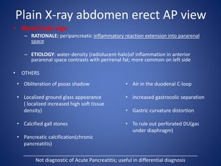 Plain X-ray abdomen erect AP view
• Renal halo sign
– RATIONALE: peripancreatic inflammatory reaction extension into pararenal
space
– ETIOLOGY: water-density (radiolucent-halo)of inflammation in anterior
pararenal space contrasts with perirenal fat; more common on left side
• OTHERS
_______________________________________________________________
Not diagnostic of Acute Pancreatitis; useful in differential diagnosis
• Air in the duodenal C-loop
• increased gastrocolic separation
• Gastric curvature distortion
• To rule out perforated DU(gas
under diaphragm)
• Obliteration of psoas shadow
• Localized ground glass appearance
( localized increased high soft tissue
density)
• Calcified gall stones
• Pancreatic calcification(chronic
pancreatitis)
 