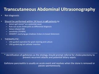 Transcutaneous Abdominal Ultrasonography
• Not diagnostic
• Should be performed within 24 hours in all patients to
– detect gall stones* as a potential cause
– Rule out acute cholecystits as differential diagnosis
– Detect dilated CBD
– sensitivity-(70-80%)
– DEMERIT: overlying gas shadows 2ndary to bowel distension
• THERAPEUTIC:
– USG-guided aspiration for gram staining and culture
– USG-guided pig tail catheter insertion
______________________________________________________________________________
* Identification of gallstones as the etiology should prompt referral for cholecystectomy to
prevent recurrent attacks and potential biliary sepsis.
Gallstone pancreatitis is usually an acute event and resolves when the stone is removed or
passes spontaneously.
 