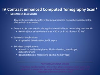 IV Contrast enhanced Computed Tomography Scan*
• INDICATIONS-DIAGNOSTIC
– Diagnostic uncertainty (differentiating pancreatitis from other possible intra-
abdominal catastrophes)
– Severe acute pancreatitis- distinguish interstitial from necrotizing pancreatitis
• Necrosis( non enhancement area > 30 % or 3 cm) done at 72 hrs*
– Systemic complications:
• Progressive deterioration, MOF, sepsis
– Localized complications:
• Altered fat and fascial planes, Fluid collection, pseudocyst,
psduoaneurysm,
• Bowel distension, mesenteric edema, hemorrhage
_____________________________________________________________
*INVESTIGATION OF CHOICE
**Seldom needed within first 72 hrs after symptom onset unless the
diagnosis is uncertain, because inflammatory changes are often not
radiological present until this time
 