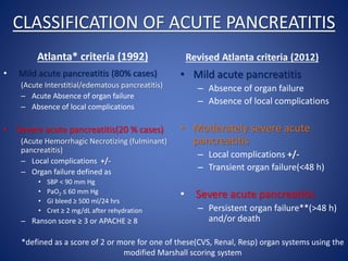 CLASSIFICATION OF ACUTE PANCREATITIS
Atlanta* criteria (1992)
• Mild acute pancreatitis (80% cases)
(Acute Interstitial/edematous pancreatitis)
– Acute Absence of organ failure
– Absence of local complications
• Severe acute pancreatitis(20 % cases)
(Acute Hemorrhagic Necrotizing (fulminant)
pancreatitis)
– Local complications +/-
– Organ failure defined as
• SBP < 90 mm Hg
• PaO2 ≤ 60 mm Hg
• GI bleed ≥ 500 ml/24 hrs
• Cret ≥ 2 mg/dL after rehydration
– Ranson score ≥ 3 or APACHE ≥ 8
Revised Atlanta criteria (2012)
• Mild acute pancreatitis
– Absence of organ failure
– Absence of local complications
• Moderately severe acute
pancreatitis
– Local complications +/-
– Transient organ failure(<48 h)
• Severe acute pancreatitis
– Persistent organ failure**(>48 h)
and/or death
*defined as a score of 2 or more for one of these(CVS, Renal, Resp) organ systems using the
modified Marshall scoring system
 