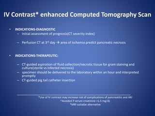 IV Contrast* enhanced Computed Tomography Scan
• INDICATIONS-DIAGNOSTIC
– Initial assessment of prognosis(CT severity index)
– Perfusion CT at 3rd day  area of ischemia predict pancreatic necrosis
• INDICATIONS-THERAPEUTIC:
– CT-guided aspiration of fluid collection/necrotic tissue for gram staining and
culture(sterile vs infected necrosis)
– specimen should be delivered to the laboratory within an hour and interpreted
promptly
– CT-guided pig tail catheter insertion
______________________________________________________________
*Use of IV contrast may increase risk of complications of pancreatitis and AKI
*Avoided if serum creatinine >1.5 mg/dL
*MRI suitable alternative
 