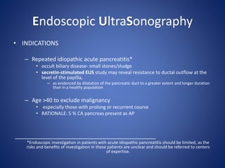Endoscopic UltraSonography
• INDICATIONS
– Repeated idiopathic acute pancreatitis*
• occult biliary disease- small stones/sludge
• secretin-stimulated EUS study may reveal resistance to ductal outflow at the
level of the papilla,
– as evidenced by dilatation of the pancreatic duct to a greater extent and longer duration
than in a healthy population
– Age >40 to exclude malignancy
• especially those with prolong or recurrent course
• RATIONALE: 5 % CA pancreas present as AP
_________________________________________
*Endoscopic investigation in patients with acute idiopathic pancreatitis should be limited, as the
risks and beneﬁts of investigation in these patients are unclear and should be referred to centers
of expertise.
 
