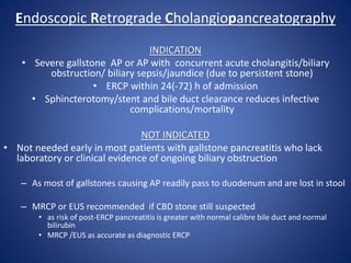 Endoscopic Retrograde Cholangiopancreatography
INDICATION
• Severe gallstone AP or AP with concurrent acute cholangitis/biliary
obstruction/ biliary sepsis/jaundice (due to persistent stone)
• ERCP within 24(-72) h of admission
• Sphincterotomy/stent and bile duct clearance reduces infective
complications/mortality
NOT INDICATED
• Not needed early in most patients with gallstone pancreatitis who lack
laboratory or clinical evidence of ongoing biliary obstruction
– As most of gallstones causing AP readily pass to duodenum and are lost in stool
– MRCP or EUS recommended if CBD stone still suspected
• as risk of post-ERCP pancreatitis is greater with normal calibre bile duct and normal
bilirubin
• MRCP /EUS as accurate as diagnostic ERCP
 