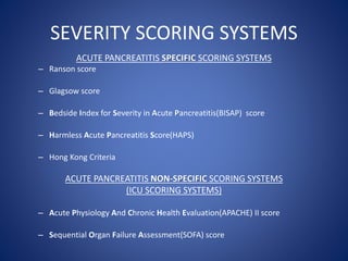 SEVERITY SCORING SYSTEMS
ACUTE PANCREATITIS SPECIFIC SCORING SYSTEMS
– Ranson score
– Glagsow score
– Bedside Index for Severity in Acute Pancreatitis(BISAP) score
– Harmless Acute Pancreatitis Score(HAPS)
– Hong Kong Criteria
ACUTE PANCREATITIS NON-SPECIFIC SCORING SYSTEMS
(ICU SCORING SYSTEMS)
– Acute Physiology And Chronic Health Evaluation(APACHE) II score
– Sequential Organ Failure Assessment(SOFA) score
 