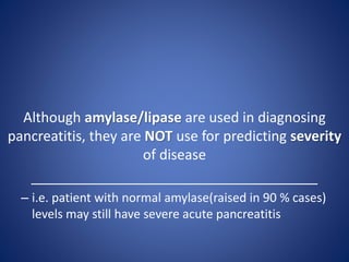 Although amylase/lipase are used in diagnosing
pancreatitis, they are NOT use for predicting severity
of disease
_____________________________________
– i.e. patient with normal amylase(raised in 90 % cases)
levels may still have severe acute pancreatitis
 