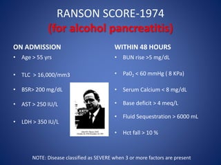 RANSON SCORE-1974
(for alcohol pancreatitis)
ON ADMISSION
• Age > 55 yrs
• TLC > 16,000/mm3
• BSR> 200 mg/dL
• AST > 250 IU/L
• LDH > 350 IU/L
WITHIN 48 HOURS
• BUN rise >5 mg/dL
• Pa02 < 60 mmHg ( 8 KPa)
• Serum Calcium < 8 mg/dL
• Base deficit > 4 meq/L
• Fluid Sequestration > 6000 mL
• Hct fall > 10 %
NOTE: Disease classified as SEVERE when 3 or more factors are present
 