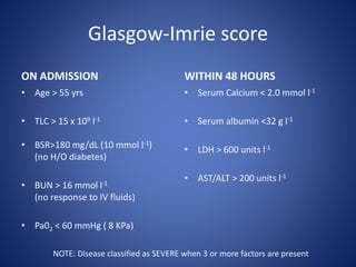 Glasgow-Imrie score
ON ADMISSION
• Age > 55 yrs
• TLC > 15 x 109 l-1
• BSR>180 mg/dL (10 mmol l-1)
(no H/O diabetes)
• BUN > 16 mmol l-1
(no response to IV fluids)
• Pa02 < 60 mmHg ( 8 KPa)
WITHIN 48 HOURS
• Serum Calcium < 2.0 mmol l-1
• Serum albumin <32 g l-1
• LDH > 600 units l-1
• AST/ALT > 200 units l-1
NOTE: Disease classified as SEVERE when 3 or more factors are present
 
