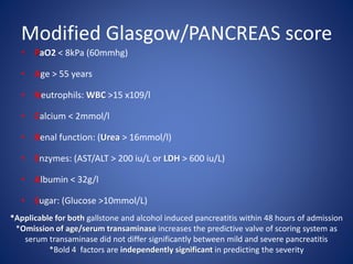 Modified Glasgow/PANCREAS score
• PaO2 < 8kPa (60mmhg)
• Age > 55 years
• Neutrophils: WBC >15 x109/l
• Calcium < 2mmol/l
• Renal function: (Urea > 16mmol/l)
• Enzymes: (AST/ALT > 200 iu/L or LDH > 600 iu/L)
• Albumin < 32g/l
• Sugar: (Glucose >10mmol/L)
*Applicable for both gallstone and alcohol induced pancreatitis within 48 hours of admission
*Omission of age/serum transaminase increases the predictive valve of scoring system as
serum transaminase did not differ significantly between mild and severe pancreatitis
*Bold 4 factors are independently significant in predicting the severity
 
