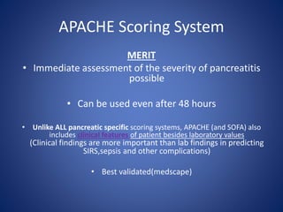 APACHE Scoring System
MERIT
• Immediate assessment of the severity of pancreatitis
possible
• Can be used even after 48 hours
• Unlike ALL pancreatic specific scoring systems, APACHE (and SOFA) also
includes clinical features of patient besides laboratory values
(Clinical findings are more important than lab findings in predicting
SIRS,sepsis and other complications)
• Best validated(medscape)
 