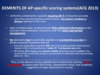 DEMERITS OF AP-specific scoring systems(ACG 2013)
• Uniformly cumbersome, typically requiring 48 h to become accurate
– when the score demonstrates severe disease, the patient’s condition is
obvious regardless of the score.
• Have a limited value, as they provide little additional information to the
clinician in the evaluation of patients and may delay appropriate
management.
• No laboratory test is practically available or consistently accurate to
predict severity in patients with AP.
– Even the acute-phase reactant CRP, the most widely studied inflammatory
marker in AP, is not practical as it takes 72 h to become accurate.
– CT and/or MRI imaging also cannot reliably determine severity early in the
course of AP, as necrosis usually is not present on admission and may develop
after 24 – 48 h.
_________________________________________________________________
Thus, in the absence of any available test to determine severity, close
examination to assess early fluid losses, hypovolemic shock, and symptoms
suggestive of organ dysfunction is crucial.
 