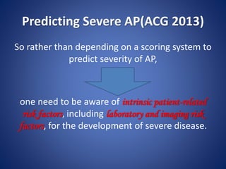 Predicting Severe AP(ACG 2013)
So rather than depending on a scoring system to
predict severity of AP,
one need to be aware of intrinsic patient-related
risk factors, including laboratory and imaging risk
factors, for the development of severe disease.
 