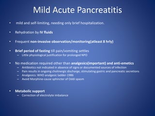 Mild Acute Pancreatitis
• mild and self-limiting, needing only brief hospitalization.
• Rehydration by IV fluids
• Frequent non-invasive observation/monitoring(atleast 8 hrly)
• Brief period of fasting till pain/vomiting settles
– Little physiological justification for prolonged NPO
• No medication required other than analgesics(important) and anti-emetics
– Antibiotics not indicated in absence of signs or documented sources of infection
– Pain results in ongoing cholinergic discharge, stimulating gastric and pancreatic secretions
– Analgesics: WHO analgesic ladder-1986
– Avoid Morphine-cause sphincter of Oddi spasm
• Metabolic support
– Correction of electrolyte imbalance
 