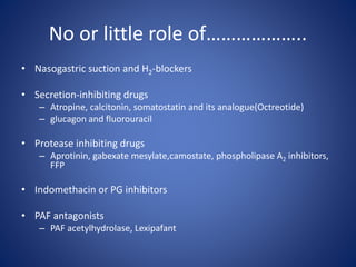 No or little role of………………..
• Nasogastric suction and H2-blockers
• Secretion-inhibiting drugs
– Atropine, calcitonin, somatostatin and its analogue(Octreotide)
– glucagon and fluorouracil
• Protease inhibiting drugs
– Aprotinin, gabexate mesylate,camostate, phospholipase A2 inhibitors,
FFP
• Indomethacin or PG inhibitors
• PAF antagonists
– PAF acetylhydrolase, Lexipafant
 