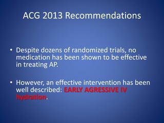 ACG 2013 Recommendations
• Despite dozens of randomized trials, no
medication has been shown to be effective
in treating AP.
• However, an effective intervention has been
well described: EARLY AGRESSIVE IV
hydration.
 