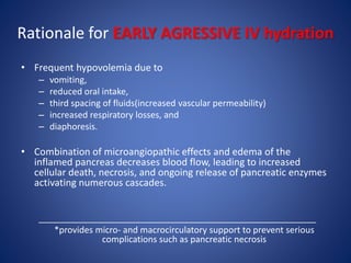 Rationale for EARLY AGRESSIVE IV hydration
• Frequent hypovolemia due to
– vomiting,
– reduced oral intake,
– third spacing of fluids(increased vascular permeability)
– increased respiratory losses, and
– diaphoresis.
• Combination of microangiopathic effects and edema of the
inflamed pancreas decreases blood flow, leading to increased
cellular death, necrosis, and ongoing release of pancreatic enzymes
activating numerous cascades.
_________________________________________________________
*provides micro- and macrocirculatory support to prevent serious
complications such as pancreatic necrosis
 