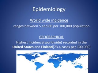 Epidemiology
World wide incidence
ranges between 5 and 80 per 100,000 population
GEOGRAPHICAL
Highest incidence(worldwide) recorded in the
United States and Finland(73.4 cases per 100,000)
 